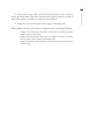 3355
Língua,textoeinteração
8. A língua muda no tempo, evolui, tem história. Sua história ainda não acabou, ainda está se
fazendo, pela ação dos falantes. Nem mesmo a história do dialeto padrão já está pronta e acabada. O
próprio dialeto padrão vai mudando com o tempo, pela ação dos falantes.
9. A língua não é um sistema homogêneo; varia no espaço e na hierarquia social.
Enfim, podemos sintetizar, como elementos importantes para a conceituação de língua:
u a língua é uma sistematização estruturada simultaneamente nos planos gramatical,
semântico-cognitivo e discursivo;
u a língua é uma sistematização sujeita à ação e às condições dos falantes e, portanto,
muda no tempo e varia no espaço e na hierarquia social;
u a língua é um fenômeno cultural, histórico, social, variável, heterogêneo e sensível aos
contextos de uso.
capitulo4_gra a_martha_prof.qxd 17/8/2005 17:30 Page 35
 