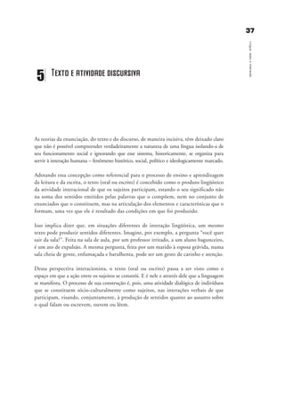 3377
Língua,textoeinteração
As teorias da enunciação, do texto e do discurso, de maneira incisiva, têm deixado claro
que não é possível compreender verdadeiramente a natureza de uma língua isolando-a de
seu funcionamento social e ignorando que esse sistema, historicamente, se organiza para
servir à interação humana – fenômeno histórico, social, político e ideologicamente marcado.
Adotando essa concepção como referencial para o processo de ensino e aprendizagem
da leitura e da escrita, o texto (oral ou escrito) é concebido como o produto lingüístico
da atividade interacional de que os sujeitos participam, estando o seu significado não
na soma dos sentidos emitidos pelas palavras que o compõem, nem no conjunto de
enunciados que o constituem, mas na articulação dos elementos e características que o
formam, uma vez que ele é resultado das condições em que foi produzido.
Isso implica dizer que, em situações diferentes de interação lingüística, um mesmo
texto pode produzir sentidos diferentes. Imagine, por exemplo, a pergunta “você quer
sair da sala?”. Feita na sala de aula, por um professor irritado, a um aluno bagunceiro,
é um ato de expulsão. A mesma pergunta, feita por um marido à esposa grávida, numa
sala cheia de gente, enfumaçada e barulhenta, pode ser um gesto de carinho e atenção.
Dessa perspectiva interacionista, o texto (oral ou escrito) passa a ser visto como o
espaço em que a ação entre os sujeitos se constrói. E é nele e através dele que a linguagem
se manifesta. O processo de sua construção é, pois, uma atividade dialógica de indivíduos
que se constituem sócio-culturalmente como sujeitos, nas interações verbais de que
participam, visando, conjuntamente, à produção de sentidos quanto ao assunto sobre
o qual falam ou escrevem, ouvem ou lêem.
5 Texto e atividade discursiva
capitulo5_gra a_martha_prof.qxd 17/8/2005 17:30 Page 37
 