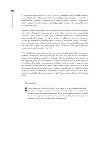 O processo de construção do texto, então, pode ser considerado como atividade discursiva,
na medida em que o falante, considerando as condições de produção e conhecendo as
possibilidades e os limites expressivos que a língua lhe oferece, seleciona e organiza os
recursos lingüísticos que lhe parecem mais adequados para produzir sobre seus interlocutores
os efeitos que deseja.
Podemos também compreender o texto como o produto resultante da atividade dialógica
entre sujeitos. Falando apenas de linguagem verbal, podemos entender texto como produção
lingüística, falada ou escrita, para a qual os sujeitos interlocutores constroem sentido
numa situação de interação. Há algum tempo, entendiam-se como texto apenas os
escritos que empregavam uma linguagem cuidada e se mostravam “claros e objetivos”.
Com a concepção que adotamos, chamaremos de texto uma enciclopédia, uma aula,
um e-mail, uma conversa por telefone, assim como a fala de uma criança que, dirigindo-se
à mãe, aponta um brinquedo e diz “té”.
“Té” não chega a ser propriamente nem ao menos uma palavra da língua portuguesa;
portanto, isolada, fora da situação em que foi usada, não tem sentido. No entanto,
quando pronunciada por uma criança e dirigida à mãe, acompanhada do gesto de apontar
um brinquedo, passa a ser a manifestação lingüística de uma atividade intersubjetiva de
co-produção de sentidos por sujeitos que partilham vivências sociais e culturais. É isso
que permite à mãe interpretar essa forma como o verbo “quero”, pronunciado de acordo
com as possibilidades do locutor naquele momento, e significando um pedido da criança
de que a mãe lhe dê o brinquedo. O sentido não está no texto, não é dado pelo texto,
mas é co-produzido pelos interlocutores, a cada “acontecimento discursivo” de uso da
língua.
ATIVIDADE 6
1. Que implicações as concepções de língua e texto podem ter na sua prática de sala de aula?
2. Qual seria uma resposta coerente com os pontos de vista defendidos neste Caderno para a
segunda pergunta apresentada na Introdução: “deve-se ou não trabalhar, no começo do ensino
básico, conceitos gramaticais como masculino e feminino, singular e plural, classes de palavras,
conjugação verbal?” Qual o objetivo desta última pergunta?
3388
Textoeatividadediscursiva
capitulo5_gra a_martha_prof.qxd 17/8/2005 17:30 Page 38
 