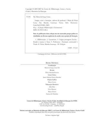 Catalogação da Fonte : Biblioteca da FaE/UFMG
V135l Val, Maria da Graça Costa.
Língua, texto e interação: caderno do professor / Maria da Graça
Costa Val; Martha Lourenço Vieira. Belo Horizonte:
Ceale/FaE/UFMG, 2005.
46 p. - (Coleção Alfabetização e Letramento)
ISBN: 85-99372-08-4
Nota: As publicações desta coleção não são numeradas porque podem ser
trabalhadas em diversas seqüências de acordo com o projeto de formação.
1. Alfabetização. 2. Letramento. 3. Língua portuguesa Escrita -
Estudo e ensino 4. Texto. 5. Professores - Formação continuada I.
Título. II. Vieira, Martha Lourenço. III. Coleção.
CDD - 372.41
FICHA TÉCNICA
Coordenação
Maria da Graça Costa Val
Revisão
Flávia Almeida Ferreira
Leitor Crítico
Janice Helena Chaves Marinho
Projeto Gráfico
Marco Severo
Editoração Eletrônica
Júlia Elias
Lívia Marotta
Marco Severo
Patrícia De Michelis
Copyright © 2005-2007 by Centro de Alfabetização, Leitura e Escrita
(Ceale) e Ministério da Educação
Direitos reservados ao Ministério da Educação (MEC) e ao Centro de Alfabetização, Leitura e Escrita (Ceale)
Proibida a reprodução desta obra sem prévia autorização dos detentores dos direitos
Foi feito o depósito legal
Centro de Alfabetização, Leitura e Escrita (Ceale). Faculdade de Educação da UFMG
Av. Antônio Carlos, 6627 - Pampulha
CEP: 31.270-901 - Contatos - 31 34995333
www.fae.ufmg.br/ceale - ceale@fae.ufmg.br
gra a_marta_rosto e ficha_prof.qxd 17/8/2005 17:29 Page 4
 