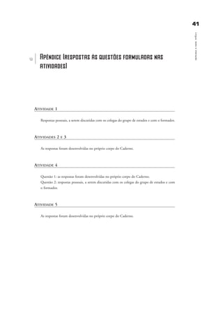 4411
Língua,textoeinteração
ATIVIDADE 1
Respostas pessoais, a serem discutidas com os colegas do grupo de estudos e com o formador.
ATIVIDADES 2 E 3
As respostas foram desenvolvidas no próprio corpo do Caderno.
ATIVIDADE 4
Questão 1: as respostas foram desenvolvidas no próprio corpo do Caderno.
Questão 2: respostas pessoais, a serem discutidas com os colegas do grupo de estudos e com
o formador.
ATIVIDADE 5
As respostas foram desenvolvidas no próprio corpo do Caderno.
u Apêndice (respostas às questões formuladas nas
atividades)
apŒndice_gra a_martha_prof.qxd 17/8/2005 17:30 Page 41
 