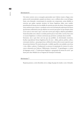 ATIVIDADE 6
Um ensino coerente com as concepções apresentadas neste Caderno trataria a língua como
prática social contextualizada e proporia aos alunos o uso e a reflexão sobre os usos da língua.
Assim, seria eliminada a memorização de conteúdos sem compreensão, seriam abolidos os
exercícios que pedem repetição mecânica de formas lingüísticas dadas como modelo,
preenchimento de lacunas sem um trabalho de raciocínio por parte dos alunos. Seriam propostos
textos autênticos para a leitura e a produção escrita seria orientada pela explicitação dos fatores
que deveriam condicioná-la (com que objetivos vou escrever? para quem? em que situação o leitor
vai ter acesso ao meu texto? o que e como devo escrever para atingir os objetivos pretendidos?).
Seriam discutidos com os alunos os sentidos possíveis para os textos lidos e escritos, bem como
os recursos lingüísticos e os fatores contextuais que permitem a produção desses sentidos.
Entretanto, não se quer dizer com isso que seja proibido, em determinados momentos,
focalizar especialmente formas lingüísticas fora do texto – sílabas, palavras, prefixos, sufixos,
construções sintáticas – para proporcionar a reflexão dos alunos sobre recursos expressivos que
eles precisam dominar. De maneira destacada, o trabalho específico com unidades como letras
e sons, sílabas e palavras é fundamental no processo de apropriação do sistema de escrita,
como se demonstra nos Cadernos “Alfabetização e letramento”, “A aprendizagem e o ensino
da linguagem escrita” e “Conhecimento lingüístico e apropriação do sistema de escrita”, que
fazem parte deste Módulo do seu Programa de Formação Continuada.
ATIVIDADE 7
Respostas pessoais, a serem discutidas com os colegas do grupo de estudos e com o formador.
4422
Apêndice
apŒndice_gra a_martha_prof.qxd 17/8/2005 17:30 Page 42
 