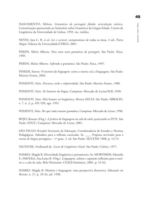 4455
Língua,textoeinteração
NASCIMENTO, Milton. Gramática do português falado: articulação teórica.
Comunicação apresentada ao Seminário sobre Gramática da Língua Falada, Centro de
Lingüística da Universidade de Lisboa. 1993. ms. inédito.
NEVES, Iara C. B. et al. Ler e escrever: compromisso de todas as áreas. 4 ed., Porto
Alegre: Editora da Universidade/UFRGS, 2001.
PERINI, Mário Alberto. Para uma nova gramática do português. São Paulo: Ática,
1985.
PERINI, Mário Alberto. Sofrendo a gramática. São Paulo: Ática, 1997.
PINKER, Steven. O instinto da linguagem: como a mente cria a linguagem. São Paulo:
Martins Fontes, 2002.
POSSENTI, Sírio. Discurso, estilo e subjetividade. São Paulo: Martins Fontes, 1988.
POSSENTI, Sírio. Os humores da língua. Campinas: Mercado de Letras/ALB, 1998.
POSSENTI, Sírio. Pelo humor na lingüística. Revista DELTA. São Paulo: ABRALIN,
v. 7, n. 2, p. 491-520, ago. 1991.
POSSENTI, Sírio. Por que (não) ensinar gramática. Campinas: Mercado de Letras, 1996.
ROJO, Roxane (Org.). A prática de linguagem em sala de aula: praticando os PCN. São
Paulo: EDUC; Campinas: Mercado de Letras, 2001.
SÃO PAULO (Estado) Secretaria da Educação, Coordenadoria de Estudos e Normas
Pedagógicas. Subsídios para a reflexão curricular. In: ___. Proposta curricular para o
ensino de língua portuguesa – 1º grau. 3. ed. São Paulo: SE/CENP, 1988, p. 12-15.
SAUSSURE, Ferdinand de. Curso de Lingüística Geral. São Paulo: Cultrix, 1977.
SOARES, Magda B. Diversidade lingüística e pensamento. In: MORTIMER, Eduardo
F.; SMOLKA, Ana Luíza B. (Org.). Linguagem, cultura e cognição: reflexões para o ensi-
no e a sala de aula. Belo Horizonte: CEALE/Autêntica, 2001, p. 51-62.
SOARES, Magda B. História e linguagem: uma perspectiva discursiva. Educação em
Revista. n. 27, p. 29-34, jul. 1998.
referencias_bibliogrÆficas_gra a_martha_prof.qxd 17/8/2005 17:30 Page 45
 
