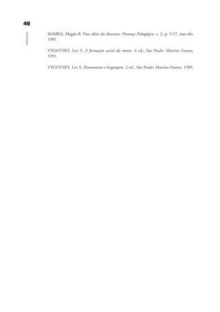 4466
Referências
SOARES, Magda B. Para além do discurso. Presença Pedagógica. v. 2, p. 5-17, mar-abr.
1995.
VYGOTSKY, Lev S. A formação social da mente. 4 ed., São Paulo: Martins Fontes,
1991.
VYGOTSKY, Lev S. Pensamento e linguagem. 2 ed., São Paulo: Martins Fontes, 1989.
referencias_bibliogrÆficas_gra a_martha_prof.qxd 17/8/2005 17:30 Page 46
 