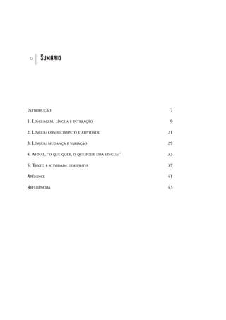 INTRODUÇÃO 7
1. LINGUAGEM, LÍNGUA E INTERAÇÃO 9
2. LÍNGUA: CONHECIMENTO E ATIVIDADE 21
3. LÍNGUA: MUDANÇA E VARIAÇÃO 29
4. AFINAL, “O QUE QUER, O QUE PODE ESSA LÍNGUA?” 33
5. TEXTO E ATIVIDADE DISCURSIVA 37
APÊNDICE 41
REFERÊNCIAS 43
u Sumário
sumÆrio_prof.qxd 17/8/2005 17:29 Page 5
 