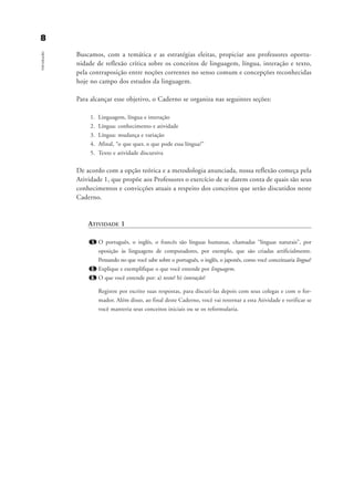 88Introdução
Buscamos, com a temática e as estratégias eleitas, propiciar aos professores oportu-
nidade de reflexão crítica sobre os conceitos de linguagem, língua, interação e texto,
pela contraposição entre noções correntes no senso comum e concepções reconhecidas
hoje no campo dos estudos da linguagem.
Para alcançar esse objetivo, o Caderno se organiza nas seguintes seções:
1. Linguagem, língua e interação
2. Língua: conhecimento e atividade
3. Língua: mudança e variação
4. Afinal, “o que quer, o que pode essa língua?”
5. Texto e atividade discursiva
De acordo com a opção teórica e a metodologia anunciada, nossa reflexão começa pela
Atividade 1, que propõe aos Professores o exercício de se darem conta de quais são seus
conhecimentos e convicções atuais a respeito dos conceitos que serão discutidos neste
Caderno.
ATIVIDADE 1
1. O português, o inglês, o francês são línguas humanas, chamadas “línguas naturais”, por
oposição às linguagens de computadores, por exemplo, que são criadas artificialmente.
Pensando no que você sabe sobre o português, o inglês, o japonês, como você conceituaria língua?
2. Explique e exemplifique o que você entende por linguagem.
3. O que você entende por: a) texto? b) interação?
Registre por escrito suas respostas, para discuti-las depois com seus colegas e com o for-
mador. Além disso, ao final deste Caderno, você vai retornar a esta Atividade e verificar se
você manteria seus conceitos iniciais ou se os reformularia.
Introdu ªo_gra a_martha_prof.qxd 17/8/2005 17:29 Page 8
 