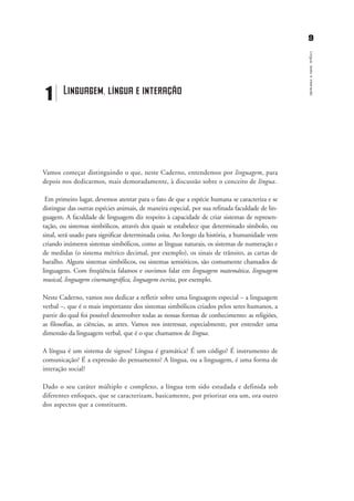 99
Língua,textoeinteração
Vamos começar distinguindo o que, neste Caderno, entendemos por linguagem, para
depois nos dedicarmos, mais demoradamente, à discussão sobre o conceito de língua.
Em primeiro lugar, devemos atentar para o fato de que a espécie humana se caracteriza e se
distingue das outras espécies animais, de maneira especial, por sua refinada faculdade de lin-
guagem. A faculdade de linguagem diz respeito à capacidade de criar sistemas de represen-
tação, ou sistemas simbólicos, através dos quais se estabelece que determinado símbolo, ou
sinal, será usado para significar determinada coisa. Ao longo da história, a humanidade vem
criando inúmeros sistemas simbólicos, como as línguas naturais, os sistemas de numeração e
de medidas (o sistema métrico decimal, por exemplo), os sinais de trânsito, as cartas de
baralho. Alguns sistemas simbólicos, ou sistemas semióticos, são comumente chamados de
linguagens. Com freqüência falamos e ouvimos falar em linguagem matemática, linguagem
musical, linguagem cinematográfica, linguagem escrita, por exemplo.
Neste Caderno, vamos nos dedicar a refletir sobre uma linguagem especial – a linguagem
verbal –, que é o mais importante dos sistemas simbólicos criados pelos seres humanos, a
partir do qual foi possível desenvolver todas as nossas formas de conhecimento: as religiões,
as filosofias, as ciências, as artes. Vamos nos interessar, especialmente, por entender uma
dimensão da linguagem verbal, que é o que chamamos de língua.
A língua é um sistema de signos? Língua é gramática? É um código? É instrumento de
comunicação? É a expressão do pensamento? A língua, ou a linguagem, é uma forma de
interação social?
Dado o seu caráter múltiplo e complexo, a língua tem sido estudada e definida sob
diferentes enfoques, que se caracterizam, basicamente, por priorizar ora um, ora outro
dos aspectos que a constituem.
1 Linguagem, língua e interação
capitulo1_gra a_martha_prof.qxd 17/8/2005 17:29 Page 9
 