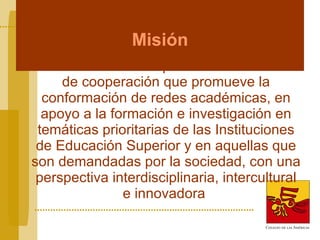 Misión El COLAM es un espacio interamericano de cooperación que promueve la conformación de redes académicas, en apoyo a la formación e investigación en temáticas prioritarias de las Instituciones de Educación Superior y en aquellas que son demandadas por la sociedad, con una perspectiva interdisciplinaria, intercultural e innovadora   