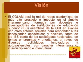 Visión El COLAM será la red de redes académicas de más alto prestigio e impacto en el ámbito interamericano, formada por docentes e investigadores de instituciones de educación superior (IES) miembros de la OUI en alianza con otros actores sociales para responder a las necesidades académicas y sociales, tanto de las IES como de las sociedades nacionales, en temas emergentes y prioritarios, a través de diversas actividades innovadoras y autosostenibles, con carácter interamericano, interdisciplinario e intercultural. 