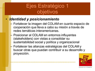 Ejes Estratégico 1 objetivos Identidad y posicionamiento Fortalecer la imagen del COLAM en cuanto espacio de cooperación que lleva a cabo su misión a través de redes temáticas interamericanas. Posicionar al COLAM en entornos influyentes (stakeholders) con vistas a consolidar su sustentabilidad social y política y organizacional Fortalecer las alianzas estratégicas del COLAM y buscar otras que puedan contribuir a su desarrollo y proyección.  