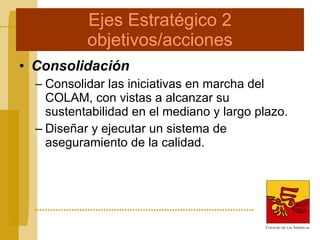Ejes Estratégico 2 objetivos/acciones Consolidación Consolidar las iniciativas en marcha del COLAM, con vistas a alcanzar su sustentabilidad en el mediano y largo plazo.  Diseñar y ejecutar un sistema de aseguramiento de la calidad. 