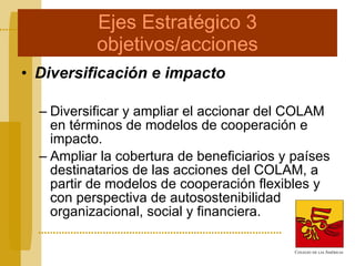 Ejes Estratégico 3 objetivos/acciones Diversificación e impacto Diversificar y ampliar el accionar del COLAM en términos de modelos de cooperación e impacto. Ampliar la cobertura de beneficiarios y países destinatarios de las acciones del COLAM, a partir de modelos de cooperación flexibles y con perspectiva de autosostenibilidad organizacional, social y financiera. 