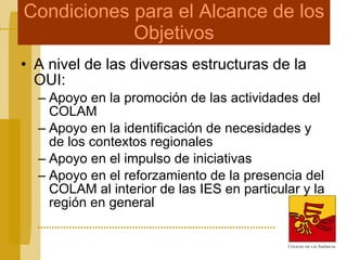 Condiciones para el Alcance de los Objetivos A nivel de las diversas estructuras de la OUI: Apoyo en la promoción de las actividades del COLAM Apoyo en la identificación de necesidades y de los contextos regionales  Apoyo en el impulso de iniciativas Apoyo en el reforzamiento de la presencia del COLAM al interior de las IES en particular y la región en general 