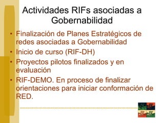 Actividades RIFs asociadas a Gobernabilidad Finalización de Planes Estratégicos de redes asociadas a Gobernabilidad Inicio de curso (RIF-DH) Proyectos pilotos finalizados y en evaluación RIF-DEMO. En proceso de finalizar orientaciones para iniciar conformación de RED. 