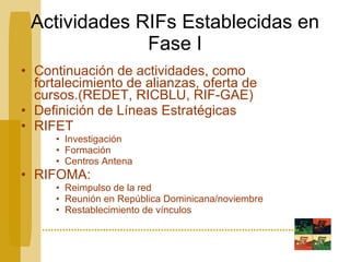 Actividades RIFs Establecidas en Fase I Continuación de actividades, como fortalecimiento de alianzas, oferta de cursos.(REDET, RICBLU, RIF-GAE) Definición de Líneas Estratégicas RIFET Investigación Formación Centros Antena RIFOMA:  Reimpulso de la red Reunión en República Dominicana/noviembre Restablecimiento de vínculos 