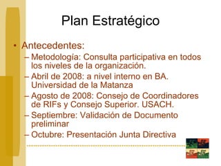 Plan Estratégico Antecedentes: Metodología: Consulta participativa en todos los niveles de la organización. Abril de 2008: a nivel interno en BA. Universidad de la Matanza Agosto de 2008: Consejo de Coordinadores de RIFs y Consejo Superior. USACH. Septiembre: Validación de Documento preliminar Octubre: Presentación Junta Directiva 