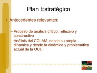 Plan Estratégico Antecedentes relevantes: Proceso de análisis crítico, reflexivo y constructivo Análisis del COLAM, desde su propia dinámica y desde la dinámica y problemática actual de la OUI. 