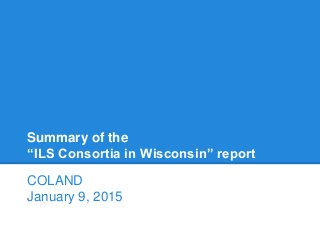 Summary of the
“ILS Consortia in Wisconsin” report
COLAND
January 9, 2015
 