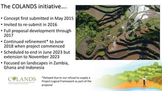 The COLANDS initiative….
• Concept first submitted in May 2015
• Invited to re-submit in 2016
• Full proposal development through
2017
• Continued refinement* to June
2018 when project commenced
• Scheduled to end in June 2023 but
extension to November 2023
• Focused on landscapes in Zambia,
Ghana and Indonesia
*Delayed due to our refusal to supply a
Project Logical Framework as part of the
proposal
 