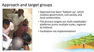 Approach and target groups
• Approach has been “bottom up”, which
involves government, civil society and
local communities.
• The primary targets are multi-stakeholder
platforms across multiple scales, regional
to national.
• Facilitation not implementation!
 