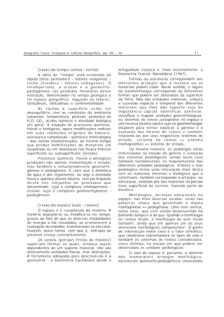 Geografia Física, Pesquisa e Ciência Geográfica, pp. 09 - 16                                         11




        O eixo do tempo (clima - rocha)                  antiguidade clássica e, mais recentemente, a
         A idéia de “Tempo” está associada ao            Geometria Fractal, Mandelbrot (1967).
  dipolo clima (atmosfera - fatores exógenos) -                 Formas ou estruturas correspondem aos
  rocha (litosfera - fatores endógenos). O               diferentes arranjos que a matéria ou os
  intemperismo, a erosão e a geomorfo-                   materiais podem exibir. Neste sentido, o objeto
  pedogênese são produtos imediatos dessa                da Geomorfologia corresponde às diferentes
  interação, diferenciados no tempo geológico e          formas que podem ser abstraídas da superfície
  no espaço geográfico, segundo os fatores:              da Terra. Não são entidades materiais, embora
  latitudinais, altitudinais e continentalidade.         a sucessão espacial e temporal dos diferentes
         As rochas à superfície estão em                 materiais que lhes dão suporte seja de
  desequilíbrio com as condições do ambiente             importância capital. Identificar, delimitar,
  subaéreo: temperatura, pressão, presença de            classificar e mapear unidades geomorfológicas,
  H2O, CO2, ácidos húmicos e atividade biológica         ou sistemas de relevo justapostos no espaço é
  em geral. A atuação de processos químicos,             um recurso técnico básico que os geomorfólogos
  físicos e biológicos, opera modificações radicais      dispõem para tentar explicar a gênese e a
  em suas condições originais de textura,                evolução das formas de relevo e também
  estrutura e composição - química e mineralógica        relacioná-las aos seus respectivos sistemas de
  - das rochas (meteorização), ao mesmo tempo            erosão: sistema de relevo ↔ sistema
  que produz mobilizações de materiais em                morfogenético ↔ sistema de erosão.
  suspensão ou em dissolução nos fluxos hídricos               Da mesma maneira, os pedólogos estão
  superficiais ou subsuperficiais (erosão).              interessados no estudo da gênese e evolução
         Processos químicos, físicos e biológicos        dos sistemas pedológicos, sendo neste caso
  produzem não apenas meteorização e erosão,             também fundamentais os mapeamentos das
  mas também e simultaneamente geomorfo-                 diferentes unidades pedológicas. Embora o solo
  gênese e pedogênese. É claro que a dinâmica            pedológico tenha uma vinculação mais direta
  da água e dos organismos, ou seja a atividade          com os materiais minerais e biológicos que o
  física e química destes fatores, tem participação      constituem, também corresponde a arranjos, ou
  direta nos conjuntos de processos que                  estruturas, exibidas por tais materiais na porção
  determinam, seja o complexo intemperismo -             mais superficial do terreno, fazendo parte da
  erosão, seja o complexo geomorfogênese -               biosfera.
  pedogênese.                                                  Morfologias, arranjos estruturais no
                                                         espaço, nas mais diversas escalas; estas são
                                                         palavras chave que governam o dipolo
        O eixo do espaço (solo - relevo)
                                                         morfogênese ↔ pedogênese. Uma tese central,
         O espaço é o receptáculo da matéria. A          neste caso, que vem sendo desenvolvida há
  matéria degrada-se ou modifica-se no tempo,            bastante tempo é a de que “quando a morfologia
  graças ao fato de que as diversas modalidades          do relevo muda, a morfologia do solo muda
  de energia a ela vinculadas, ao promoverem a           também, ainda que em apenas um de seus
  realização de trabalho, transformam-se em calor,       elementos morfológicos componentes”. O ponto
  fazendo, desta forma, com que a entropia do            de intersecção neste caso é o fator climático,
  universo cresça constantemente.                        que condiciona sobremaneira os tipos de solo e
        Os corpos (porções finitas de matéria)           também os sistemas de relevo considerados,
  suportam formas as quais, embora sejam                 estes últimos, na escala em que podem ser
  dependentes de um suporte material, não são            observadas as unidade pedológicas.
  efetivamente entidades físicas, mas abstrações.              O eixo do espaço é, portanto, o domínio
  A ferramenta adequada para descrevê-las é a            dos inumeráveis arranjos morfológico-
  geometria - a Geometria Euclideana desde a             estruturais geomorfo-pedogênicos observados
 