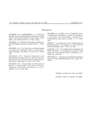 16 - GEOUSP - Espaço e Tempo, São Paulo, Nº 16, 2004                                    COLÂNGELO, A.C.




                                            Bibliografia

                                                       AB’SABER, A.N., CHACEL, F.M. & TSUKUMO, N.M.J.
AB’SABER, A.N. & BERNARDES, N. O Vale do
                                                       “Tratamento Paisagístico: Usina de Paraibuna
Paraíba, Serra da Mantiqueira e Arredores de São
                                                       e Barragem de Paraitinga”. Geografia e
Paulo. 18 Cong.Inter.Geog., Rio de Janeiro, CNG-
                                                       Planejamento, São Paulo, IG-USP, n. 17, 1975,
IBGE, Guia de Excursão n.4, 1958, 304p.
                                                       34p.
AB’SABER, A.N. O Domínio dos “Mares de Morros”.
                                                       AHNERT, F. An Approach to the Identification of
Geomorfologia, São Paulo, IGEOG-USP, n.2, 1966,
                                                       Morphoclimates, in Gardner V., International
9p.
                                                       Geomorphology 1986, 1987,159-188.
AB’SABER, A.N. “ Um Conceito de Geomorfologia
                                                       ALMEIDA, F.F.M. Os Fundamentos Geológicos do
a Serviço das Pesquisas sobre o Quaternário”.
                                                       Relevo Paulista. In Geologia do Estado de São
Geomorfologia, São Paulo, IG-USP, n.18, 1969,
                                                       Paulo, Bol. Inst. Geograf. Geol., Sóo Paulo, n.41,
23p.
                                                       1964, pp 169-263.
AB’SABER, A.N. “Espaços Ocupados pela
                                                       BERTRAND, G. Paysage et Géographie Physique
Expansão dos Climas Secos na America do Sul”,
                                                       Globale. Esquise Métodologique, Rev. Geogr. des,
por Ocasião dos Períodos Glaciais Quaternários.
                                                       1968.
Paleoclima, São Paulo, IG-USP, 1977, 19p.
AB’SABER, A.N. “Degradação da Natureza no
Brasil: a identificação das Areas Críticas”.
Interfácies, São Paulo, Inst.Bioc.Let. e C.Ex.,
UNESP, n.107, 1982, 39p.


                                                                  Trabalho enviado em maio de 2004.

                                                                  Trabalho aceito em agosto de 2004.
 