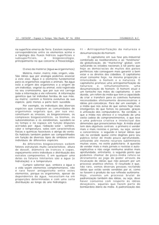 12 - GEOUSP - Espaço e Tempo, São Paulo, Nº 16, 2004                                  COLÂNGELO, A.C.




na superfície emersa da Terra. Existem inúmeras        II - Antropomorfização da natureza e
correspondências entre os elementos acima e            desumanização do homem
a tipologia dos fluxos hídricos superficiais e
subsuperficiais,       a       biogeoecologia,                O capitalismo em sua fase pós-industrial
principalmente no que concerne à fitosociologia.       combinado ao neoliberalismo e ao “fenômeno”
                                                       da globalização, do “marketing” global, vem
                                                       sufocando os estados nacionais a tal ponto que
      O eixo da matéria (água ↔ organismos)            hoje as democracias de muitos dos países
                                                       periféricos não conseguem mais garantir o bem
      Matéria, mater, matriz, mãe, origem, vida.
                                                       estar e os direitos dos cidadãos. O capitalismo
São idéias que por analogia podemos associar
                                                       atual consome hoje, na mesma proporção e
a este eixo. Água é o elemento fundamental
                                                       intensidade, o homem e a natureza. O
para os organismos vegetais e animais. Na água
                                                       capitalismo promove uma antropomorfização da
está a origem dos organismos e a origem de
                                                       natureza      e,    simultaneamente,        uma
um indivíduo, vegetal ou animal, está registrada
                                                       desumanização do homem. O homem atual é
no seu cromossoma, que por sua vez carrega
                                                       um fantoche nas mãos do capitalismo; é sem
toda a informação a ele referente. A informação
                                                       dúvida, um refém da mídia que tem a capacidade
genética que tal indivíduo herdou de sua mãe,
                                                       de criar e transferir para os coletivos humanos
ou matriz, contém a história evolutiva da sua
                                                       necessidades efetivamente desnecessárias e
espécie, pelo menos a parte bem sucedida.
                                                       idéias pré-concebicas. Para dar um exemplo, é
       Por exemplo, os indivíduos das diversas         a mídia que nos avisa de que somos hoje mais
espécies que compõem as comunidades de                 inteligentes do que fomos no passado, graças
organismos vegetais que, por sua vez,                  à utilização dos computadores. Na verdade, o
constituem as sinúsias, as biogeocenoses, os           que a mídia nos oferece é o resultado de uma
complexos biogeocenóticos, os biomas, os               vasta cadeia de comprometimentos, o que leva
subzonobiomas e os zonobiomas, sucedem-se              a uma pobreza criativa e intelectual das
no tempo e no espaço em função disputas                dimensões que presenciamos hoje. A mídia atual
acirradas por: água, radiação solar - sombra,          tem dois objetivos centrais: o primeiro é vender
calor e temperatura, solos com características         mais e mais revistas e jornais, ou seja, vencer
físicas e químicas favoráveis e abrigo do vento.       a concorrência; o segundo é lançar idéias que
Os habitats também podem ser compartilhados            são na verdade quase como dogmas para seu
em função de diversos tipos de simbiose entre          público leitor de modo pouco aprofundado,
indivíduos de diferentes espécies.                     utilizando até mesmo recursos subliminares
      As diferentes biogeocenoses exibem               muitas vezes, no estilo publicitário. A questão
fatores estruturais muito característicos: altura      de vender mais e mais jornais e revistas é auto-
de dossél, diâmetro de troncos e copas,                explicativa e não exige nenhuma análise mais
espaçamento entre indivíduos e distribuição dos        aprofundada, entretanto, o segundo ponto que
estratos componentes. E em qualquer uma                podemos chamar de psico-mídia refere-se
delas os fatores limitantes são a água (e              diretamente ao jogo do poder através da
hidratação) e a temperatura.                           inculcação de idéias que não passam por um
       Cumpre salientar que, embora a água e           processo analítico efetivo. O resultado é que,
a vida sejam elementos complementares, não             não raro, vemos diversas pessoas recitando
é raro haver antagonismo entre estes                   idéias que estão sendo vendidas por aí, como
elementos, porque os organismos, apesar de             se fossem o produto da sua reflexão autônoma.
dependentes da água, necessitam-na em                  Hoje, vivemos um processo brutal de
proporções determinadas e com uma certa                padronização também das idéias, ou seja, deve
distribuição ao longo do ano hidrológico.              haver consenso com respeito às idéias
                                                       desejáveis, aquelas que fazem parte do
                                                       bombardeio diário da midia. A padronização das
 