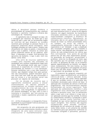Geografia Física, Pesquisa e Ciência Geográfica, pp. 09 - 16                                         13




 idéias é desejável porque melhora a                      inumeráveis ramos, desde os mais próximos
 previsibilidade do comportamento dos coletivos           aos mais distantes entre si, tocam-se de alguma
 humanos e, portanto, melhora a eficácia das              maneira, em algum momento. As inumeráveis
 estratégias de “marketing”.                              interações existentes entre as suas diversas
       O capitalismo não é selvagem só aqui, ele          especialidades compõem a dinâmica do
 é selvagem por natureza, de modo que o que               conhecimento científico. Obviamente, as
 muda de país a país são as ferramentas legais            interações dão-se em graus diferenciados em
 de controle de que dispõem os estados                    função da maior ou menor proximidade entre
 nacionais para proteger as pessoas físicas e as          os campos, ou áreas da ciência. É
 pequenas empresas dessa selvageria. Uma                  completamente distorcida a idéia de que o
 estatégia utilizada em toda a parte, embora não          especialista é um “bitolado”, e que a amplitude
 eficazmente em todos os países, é desmoralizar           dos resultados atingidos pelo seu trabalho é
 tudo o que é público, inclusive as coisas que            muito restrita, não podendo eles extrapolar em
 jamais poderiam deixar de ser públicas, quer             limites do sub-compartimento de ciência que
 dizer: a educação e a saúde. Este processo nos           lhes corresponde. Este ponto de partida
 aproxima da barbárie, o que é pior, nem nos              parece-me um dos mais importantes porque,
 damos conta disto.                                       na qualidade de Geógrafo, pesquisador e
                                                          professor, sinto-me na obrigação de tratar aqui
        Uma série de recursos subliminares
                                                          das questões que me parecem centrais e que
 criados pelo nazismo são utilizados na
                                                          às vezes, as deixamos de lado, ou as tratamos
 atualidade sem nenhum impedimento legal nem
                                                          apenas superficialmente ou mesmo, em alguns
 moral. Todo psicólogo social sabe que o maior
                                                          casos, levianamente. Por este motivo, eu creio
 obstáculo à expansão do controle sobre a
                                                          que a ciência geográfica vem pagando um preço
 mentalidade do homem é a sua satisfação.
                                                          muito caro nos dias atuais, embora nem todos
 Pessoas satisfeitas com a sua vida material e
                                                          se apercebam da gravidade do fato.
 interior, que dispõem tempo livre para pensar,
 não são consumistas, podem descobrir que à                      O problema do geógrafo enquanto um
 sua volta elas têm tudo do que necessitam e              especialista segue paralelamente ao problema
 que as coisas e a sua posição social não                 ciência-de-base – ciência aplicada. Estou
 precisam ser objetos de ostentação.                      convencido de que não existe ciência aplicada!
                                                          O que na verdade existe é a aplicação dos
       Foi na década de noventa que o
                                                          resultados alcançados pela ciência de base. A
 capitalismo neoliberal passou a atacar
                                                          aplicação dos resultados da ciência é tarefa das
 violentamente. Os liberais passam a
                                                          engenharias, não necessariamente aquelas
 responsabilizar os estados nacionais pelo
                                                          formalizadas em cursos superiores. Toda
 recrudescimento da crise em que ele, o
                                                          aplicação de conhecimento científico é uma
 capitalismo, está mergulhado. O capitalismo é
                                                          engenharia! Esta afirmação pode parecer
 um sistema autofágico, ou seja, nele a crise é
                                                          estranha à primeira vista, mas se pensarmos
 constante e crescente, por isto precisa ser
                                                          sobre o que vem a ser ciência e o que vem a
 camuflada e bodes expiatórios precisam ser
                                                          ser aplicação veremos que faz sentido. A ciência
 apontados.
                                                          ou conhecimento científico é produzida a partir
                                                          de certas normas muito restritas com a
 III - A Pós-Graduação e a Geografia Física:              finalidade de que certos objetivos particulares
 qualidade ou quantidade? Ciência de base ou              sejam atingidos. Tais normas são aquelas
 ciência “on demand”?                                     estabelecidas pelo método científico:
                                                          delimitação de um universo de estudo, em que
        Um programa de pós-graduação em
                                                          serão feitos testes, e um universo de controle
 qualquer área do conhecimento científico é parte         ou referência para que possamos confrontar os
 integrante de uma vasta estrutura viva,                  resultados atingidos e possamos, portanto,
 arborescente e multidimensional cujos
 