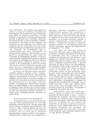 14 - GEOUSP - Espaço e Tempo, São Paulo, Nº 16, 2004                                  COLÂNGELO, A.C.




fazer afirmações. Até mesmo para podermos              geólogos. Devemos repudiar a política
avaliar o grau de incerteza envolvido na               corporativista porque ela empobrece o
investigação, para podermos fazer afirmações           conhecimento e atrasa o processo da ciência.
para além do universo conhecido. O salto               Sobre que base se sustenta a afirmação de que
indutivo é um processo intrínseco da ciência que       a Geografia Física não é Ciências-da-Terra?
permite a aplicação dos resultados universais          Nenhuma, na verdade! Devemos repudiar a
da ciência-de-base a casos específicos. Estamos        política corporativista, o mercantilismo, ou
obviamente, partindo do pressuposto da                 melhor o “Marketing Científico” e devemos
existência de uma hipótese a ser testada, um           repudiar também a “mercadomorfização da
problema que foi levantado com base numa               ciência” (Colangelo, Revista do Departamento
teoria previamente estabelecida, que opera com         de Geografia n° 11, 1997).
um conjunto de paradigmas que é
                                                              Com base em tudo que acabo de
compartilhado por uma comunidade de
                                                       apresentar, devo dizer que o orientador não é
pesquisadores daquela especialidade, o que
                                                       o mentor ou simples conselheiro do orientando.
garante a possibilidade da crítica sobre os
                                                       O orientador deve ser o gerente de um
resultados da investigação científica. A crítica é
                                                       programa de pesquisa que ele elaborou e que
outro processo fundamental da prática científica
                                                       agrega um conjunto de projetos, pré e pós-
e faz parte da sociologia da ciência. A crítica a
                                                       estabelecidos por ele mesmo, e que são de sua
um determinado trabalho de pesquisa só faz
                                                       total e completa responsabilidade. A grande
sentido se fôr estabelecida a partir do mesmo
                                                       distorção da nossa prática na pós-graduação
referencial teórico-conceitual adotado pelo
                                                       em Geografia Física reside justamente no fato
autor. Por isto, o especialista é imprescindível
                                                       de que muitos dentre nós, grupo ao qual eu
para a sobrevivência do conhecimento científico.
                                                       posso ser incluído até o ano de 2001,
       A crítica é um elemento central na prática      orientamos alunos na pós-graduação cujos
científica, porque a “dúvida”, e não a “certeza”,      projetos foram elaborados por eles mesmos:
está na raíz do conhecimento. Não podemos              objetivos, área de estudo. Nesta prática, cabe
esquecer de Descartes! A certeza é a base da           ao orientador apenas avaliar a qualidade do
religião e não da ciência. A certeza é dogma, a        projeto do aluno o que implica também avaliar
certeza é fé. Na esfera da ciência estamos fora        sua viabilidade e acompanhar o trabalho na
dos domínios da fé e da “doxa” (opinião,               qualidade de conselheiro do orientando, que na
palpite). A produção do conhecimento só pode           prática vai fazer “o que quer”. Muitas vezes,
dar-se na especialidade, e não na generalidade.        como tenho visto ao longo destes anos, a
É impossível tratar do geral sem o conhecimento        principal função do orientador corresponde à
do específico. Por isto, eu insisto na necessidade     viabilização do projeto do aluno.
de que nós geógrafos sejamos cientistas, e
                                                             Sinceramente, estou convencido que é
sendo assim, conseqüentemente, devemos ser
                                                       melhor reduzir o número de orientandos,
especialistas.
                                                       portanto de dissertações e teses, e elevar a
                                                       qualidade do trabalho. Devemos entender
      A estrutura em árvore da pesquisa                qualidade do trabalho como integração dos
      A Geografia Física é um ramo das ciências        resultados da pesquisa. Deve haver uma sinergia
naturais, mais especificamente um ramo das             entre os resultados de um conjunto de
chamadas Ciências-da-Terra. Sei que muitos dos         trabalhos de pesquisa, quando os projetos
meus colegas Geógrafos possivelmente vão               originais foram elaborados dentro de um
torcer o nariz, mesmo alguns da área de                programa integrado de pesquisa, da
Geografia Física, ao lerem o que acabo de              responsabilidade do orientador. Para que
escrever, mas eu creio que a coerência                 servem projetos cujos resultados apontam para
epistemológica impõe-se sobre a luta político-         as mais diversas direções?
corporativista travada hoje entre geógrafos e
 