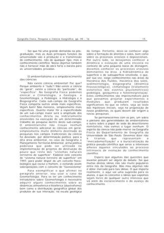 Geografia Física, Pesquisa e Ciência Geográfica, pp. 09 - 16                                        15




        Sei que há uma grande demanda na pós-            do tempo. Portanto, deve-se conhecer algo
  graduação, mas as duas principais funções da           sobre a formação de alteritas e solos, bem como
  universidade são a produção e a transmissão            sobre os processos erosivos e deposicionais.
  do conhecimento, não de qualquer tipo, mas o           Por outro lado, se desejamos conhecer a
  conhecimento científico. Nosso objetivo também         dinâmica e evolução de uma encosta no
  não é fornecer mão de obra farta e barata para         contexto de uma pequena bacia de drenagem,
  as universidades privadas.                             devemos conhecer os processos erosivos
                                                         dominantes na área, a hidrodinâmica de
                                                         superfície e de subsuperfície envolvida, o que,
        O ambientalismo e o empobrecimento
                                                         por sua vez, exige conhecimentos nas áreas da
  das ciências
                                                         mecânica dos fluidos, mecânica dos solos,
         Não existe ciência ambiental! Por que?          sedimentologia, biogeografia (dinâmica
  Porque ambiente é “tudo”! Não existe a ciência         fitossociológica), climatologia (tratamento
  do “geral”, existe a ciência do “particular”, do       estatístico dos eventos pluviométricos)
  “específico”. Na Geografia Física podemos              pedologia, geoquímica e fotointerpretação.
  elencar a Climatologia, a Geologia, a                  Estes conhecimentos são imprescindíveis para
  Geomorfologia, a Pedologia, a Hidrologia e a           que possamos projetar experimentos e
  Biogeografia. Cada sub-campo da Geografia              medições       que   produzam        resultados
  Física comporta outros ainda mais específicos.         significativos no que se refere, seja ao teste
  Vejam bem! Não menores, simplesmente mais              das hipóteses iniciais, seja na proposição de
  específicos. Quanto maior fôr a especificidade         novos problemas, os quais devem dar origem a
  de um sub-campo maior será a amplitude dos             novas pesquisas.
  conhecimentos direta ou indiretamente
                                                                Se permanecermos com os pés, um sobre
  envolvidos na execução de um determinado
                                                         o pântano das generalidades do ambientalismo
  trabalho de pesquisa dentro deste sub-campo.
                                                         e outro sobre o papel de seda do descritivismo
  O ambientalismo não trouxe nenhum
                                                         nomilalista, não vamos a lugar nenhum. O
  conhecimento adicional às ciências em geral,
                                                         espírito da ciência não pode morrer na Geografia
  simplesmente muito dinheiro destinado às
                                                         Física do Departamento de Geografia da
  pesquisas nos campos tradicionais da ciência
                                                         Universidade de São Paulo. Devemos dizer não
  foi desviado, por determinação política, para a
                                                         à      tiranias      que     representam       a
  dita área ambiental, no caso da Geografia o
                                                         “mercadomorfização” e a burocratização da
  Planejamento Territorial Ambiental, arma política
                                                         prática pseudo-ciêntífica que serve a interesses
  poderosa que pode ser utilizada na
                                                         alheios àqueles vinculados ao processo
  implementação de projetos de destruição do
                                                         intrínseco de evolução do conhecimento
  pouco que resta dos “sistemas naturais
                                                         científico.
  terrestres de superfície”. Elaborei este conceito
  de “sistema natural terrestre de superfície” em              Espero que algumas das questões que
  1997, para poder dispor de um conceito físico-         levantei possam ser objeto de debate. Sei que
  biológico que exclui o homem, e evitando assim         muitas destas idéias não são muito populares
  sobreposições com o conceito de “Geossistema”          entre nós da Geografia. Mas meu objetivo não
                                                         é obter mercado para tais idéias. O que importa
        Para exemplificar o que afirmei no
                                                         realmente, e aqui vai uma sugestão para os
  parágrafo anterior, vou usar o caso da
                                                         alunos, é que os conceitos e idéias que expomos
  Geomorfologia. Para se ter um conhecimento
                                                         sejam livres de qualquer outro interesse que
  introdutório sobre Geomorfologia é necessário
                                                         vá além do esclarecimento e do avanço do
  adquirir alguns conhecimentos sobre as
                                                         conhecimento.
  dinâmicas atmosférica e litosférica (diastrofismo)
  bem como a distribuição geográfica global dos
  produtos de sua interação, na escala geológica
 