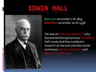 EDWIN HALL
Born on: november 7 th 1855
Died the: november 20 th 1938
He was an American physicist who
discovered the eponymous Hall effect.
Hall conducted thermoelectric
research at Harvard and also wrote
numerous physics textbooks and
laboratory manuals.
 