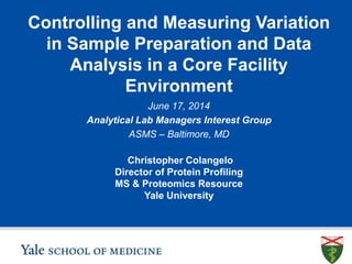 Controlling and Measuring Variation
in Sample Preparation and Data
Analysis in a Core Facility
Environment
Christopher Colangelo
Director of Protein Profiling
MS & Proteomics Resource
Yale University
June 17, 2014
Analytical Lab Managers Interest Group
ASMS – Baltimore, MD
 