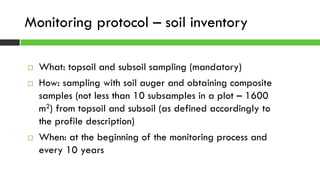  What: topsoil and subsoil sampling (mandatory)
 How: sampling with soil auger and obtaining composite
samples (not less than 10 subsamples in a plot – 1600
m2) from topsoil and subsoil (as defined accordingly to
the profile description)
 When: at the beginning of the monitoring process and
every 10 years
Monitoring protocol – soil inventory
 