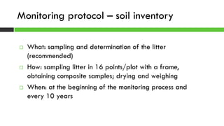  What: sampling and determination of the litter
(recommended)
 How: sampling litter in 16 points/plot with a frame,
obtaining composite samples; drying and weighing
 When: at the beginning of the monitoring process and
every 10 years
Monitoring protocol – soil inventory
 