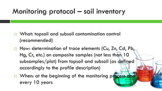  What: topsoil and subsoil contamination control
(recommended)
 How: determination of trace elements (Cu, Zn, Cd, Pb,
Hg, Cr, etc.) on composite samples (not less than 10
subsamples/plot) from topsoil and subsoil (as defined
accordingly to the profile description)
 When: at the beginning of the monitoring process and
every 10 years
Monitoring protocol – soil inventory
 