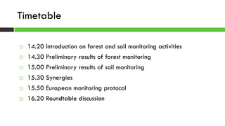  14.20 Introduction on forest and soil monitoring activities
 14.30 Preliminary results of forest monitoring
 15.00 Preliminary results of soil monitoring
 15.30 Synergies
 15.50 European monitoring protocol
 16.20 Roundtable discussion
Timetable
 