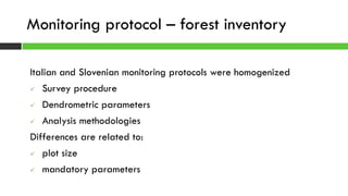 Italian and Slovenian monitoring protocols were homogenized
 Survey procedure
 Dendrometric parameters
 Analysis methodologies
Differences are related to:
 plot size
 mandatory parameters
Monitoring protocol – forest inventory
 