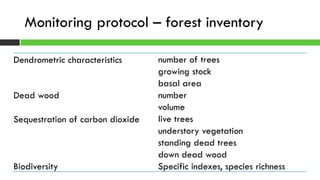 Monitoring protocol – forest inventory
Dendrometric characteristics number of trees
growing stock
basal area
Dead wood number
volume
Sequestration of carbon dioxide live trees
understory vegetation
standing dead trees
down dead wood
Biodiversity Specific indexes, species richness
 