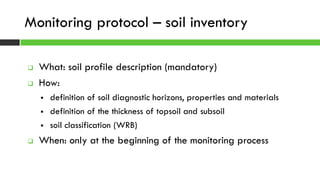  What: soil profile description (mandatory)
 How:
 definition of soil diagnostic horizons, properties and materials
 definition of the thickness of topsoil and subsoil
 soil classification (WRB)
 When: only at the beginning of the monitoring process
Monitoring protocol – soil inventory
 