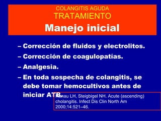 COLANGITIS AGUDA TRATAMIENTO   Manejo inicial  Corrección de fluidos y electrolitos. Corrección de coagulopatías. Analgesia. En toda sospecha de colangitis, se debe tomar hemocultivos antes de iniciar ATB. Hanau LH, Steigbigel NH. Acute (ascending) cholangitis. Infect Dis Clin North Am 2000;14:521–46. 