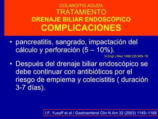 COLANGITIS AGUDA TRATAMIENTO DRENAJE BILIAR ENDOSCÓPICO COMPLICACIONES pancreatitis, sangrado, impactación del cálculo y perforación (5 – 10%). N Engl J Med 1996;335:909–18 . Después del drenaje biliar endoscópico se debe continuar con antibióticos por el riesgo de empiema y colecistitis ( duración 3-7 días). I.F. Yusoff et al / Gastroenterol Clin N Am 32 (2003) 1145–1168 