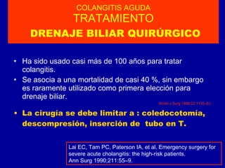 COLANGITIS AGUDA TRATAMIENTO   DRENAJE BILIAR QUIRÚRGICO Ha sido usado casi más de 100 años para tratar colangitis. Se asocia a una mortalidad de casi 40 %, sin embargo es raramente utilizado como primera elección para drenaje biliar. World J Surg 1998;22:1155–61. La cirugía se debe limitar a : coledocotomía, descompresión, inserción de  tubo en T. Lai EC, Tam PC, Paterson IA, et al. Emergency surgery for severe acute cholangitis: the high-risk patients.  Ann Surg 1990;211:55–9. 