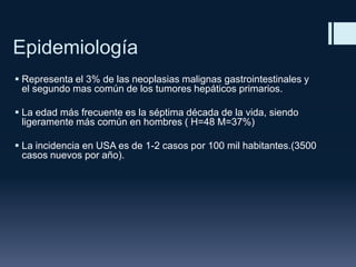 Epidemiología
 Representa el 3% de las neoplasias malignas gastrointestinales y
el segundo mas común de los tumores hepáticos primarios.
 La edad más frecuente es la séptima década de la vida, siendo
ligeramente más común en hombres ( H=48 M=37%)
 La incidencia en USA es de 1-2 casos por 100 mil habitantes.(3500
casos nuevos por año).

 