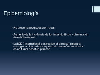Epidemiología
 No presenta predisposición racial.

 Aumento de la incidencia de los intrahépáticos y disminución
de extrahepáticos.
 La ICD ( International clasification of disease) coloca al
colangiocarcinoma intrahepatico de pequeños conductos
como tumor hepático primario.

 