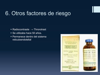 6. Otros factores de riesgo
 Radiocontraste → Throrotrast
 Se utilizaba hace 50 años.
 Permanece dentro del sistema
reticuloendotelial

 
