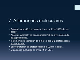 7. Alteraciones moleculares
 Anormal expresión de oncogen K-ras en 21%-100% de los
casos.
 Anormal expresión de gen supresor P53 en 37% de estudio
de especímenes.
 Incremento de expresión de c-met , c-erb-B-2 protooncogen
en metástasis.
 Sobreexpresión de protooncogen Bcl-2, mcl-1,Bcl-xl.
 Mutaciones puntuales en p16,p14 en CEP.

 