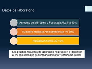 Datos de laboratorio

Aumento de bilirrubina y Fosfatasa Alcalina 90%
Aumento modesto Aminotranferasa 10-30%
Hipoalbuminemia 30-40%

 Las pruebas regulares de laboratorio no predicen o identifican
al Px con colangitis esclerosarte primaria y carcinoma ductal

 