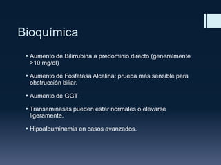 Bioquímica
 Aumento de Bilirrubina a predominio directo (generalmente
>10 mg/dl)
 Aumento de Fosfatasa Alcalina: prueba más sensible para
obstrucción biliar.
 Aumento de GGT
 Transaminasas pueden estar normales o elevarse
ligeramente.
 Hipoalbuminemia en casos avanzados.

 