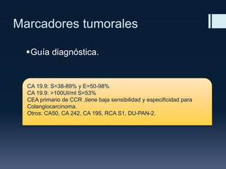 Marcadores tumorales
Guía diagnóstica.

CA 19.9: S=38-89% y E=50-98%
CA 19.9: >100UI/ml S=53%
CEA primario de CCR ,tiene baja sensibilidad y especificidad para
Colangiocarcinoma.
Otros: CA50, CA 242, CA 195, RCA S1, DU-PAN-2.

 