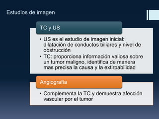 Estudios de imagen
TC y US
• US es el estudio de imagen inicial:
dilatación de conductos biliares y nivel de
obstrucción
• TC: proporciona información valiosa sobre
un tumor maligno, identifica de manera
mas precisa la causa y la extirpabilidad
Angiografía
• Complementa la TC y demuestra afección
vascular por el tumor

 